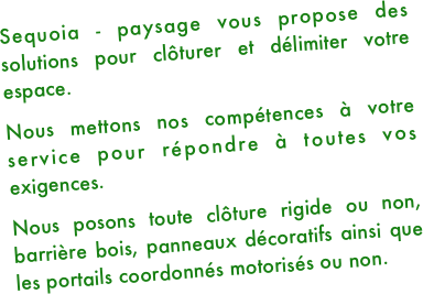 Sequoia - paysage vous propose des solutions pour clôturer et délimiter votre espace.
Nous mettons nos compétences à votre service pour répondre à toutes vos exigences.
Nous posons toute clôture rigide ou non, barrière bois, panneaux décoratifs ainsi que les portails coordonnés motorisés ou non.