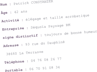 Nom : Patrick CONSTANZER
Âge : 42 ans
Activité : élégage et taille acrobatique
Entreprise : Séquoïa Paysage RM
signe distinctif : toujours de bonne humeur
Adresse : 93 rue du Dauphiné
 38660 La Terrasse
Téléphone : 04 76 08 26 77
Portable : 06 70 91 08 34