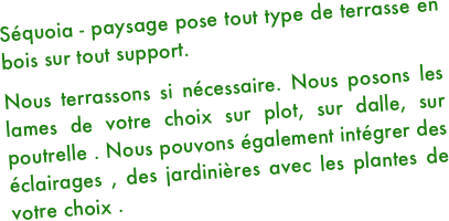 Séquoia - paysage pose tout type de terrasse en bois sur tout support.
Nous terrassons si nécessaire. Nous posons les lames de votre choix sur plot, sur dalle, sur poutrelle . Nous pouvons également intégrer des éclairages , des jardinières avec les plantes de votre choix .